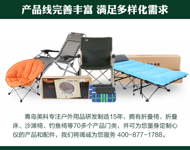 青島美科專(zhuān)注戶(hù)外用品研發(fā)制造15年，擁有折疊椅、折疊床、沙灘椅、釣魚(yú)椅等70多個(gè)產(chǎn)品門(mén)類(lèi)，并可為您量身定制心儀的產(chǎn)品和配件，我們將竭誠(chéng)為您服務(wù) 400-877-1788。