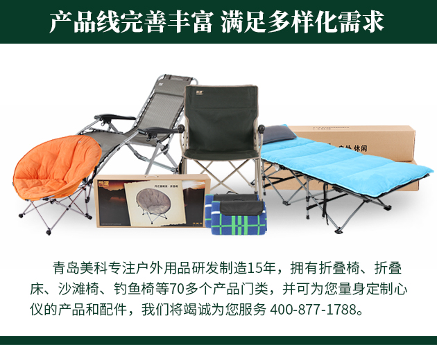 青島美科專(zhuān)注戶(hù)外用品研發(fā)制造15年，擁有折疊椅、折疊床、沙灘椅、釣魚(yú)椅等70多個(gè)產(chǎn)品門(mén)類(lèi)，并可為您量身定制心儀的產(chǎn)品和配件，我們將竭誠(chéng)為您服務(wù) 400-877-1788。